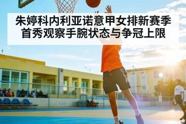 朱婷科内利亚诺意甲女排新赛季首秀观察手腕状态与争冠上限